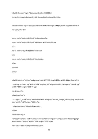 93
<divid="header"style="background-color:#C80000 ;">
<h1 style="margin-bottom:0;">ARLibraryApplication</h1></div>
<divid="menu"style="background-color:#F0F0F0;height:1000px;width:100px;float:left;">
<b>Menu</b><br>
<p><a href="projectinfo.html">Information</a>
<p><a href="projectinfo.html">Guidance withinthe library
</a>
<p><a href="projectinfo.html">Personal
</a>
<p><a href="projectinfo.html">Navigation
</a>
<p><br>
</div>
<divid="content"style="background-color:#FFFFFF;height:200px;width:400px;float:left;">
<p><img src="Lara.jpg"width="134" height="187" align="middle"/><imgsrc="speech.jpg"
width="239" height="168" /></p>
<p>&nbsp;</p>
<divclass="img">
<a target="_blank"href="Handinbox.html"><imgsrc="anchor_image_tracking.png"alt="handin
box"width="100" height="100"></a>
<divclass="desc">HandinBoxs</div>
</div>
<divclass="img">
<a target="_blank"href="CampusConnect.html"><imgsrc="CampusConnecttracking.png"
alt="CampusConnect"width="100"height="100"></a>
<div class="desc">CampusConnect</div>
 
