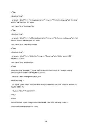 94
</div>
<divclass="img">
<a target="_blank"href="Printingtracking.html"><imgsrc="Printingtracking.png"alt="Printing"
width="100" height="100"></a>
<div class="desc">Printing</div>
</div>
<divclass="img">
<a target="_blank"href="SelfServicetracking.html"><imgsrc="SelfServicetracking.png"alt="Self
Service"width="100"height="100"></a>
<div class="desc">Self Service</div>
</div>
<divclass="img">
<a target="_blank"href="Guide.html"><imgsrc="Guide.png"alt="Guide"width="100"
height="100"></a>
<div class="desc">Guide </div>
</div>
<divclass="img"><atarget="_blank"href="Navigation.html"><imgsrc="Navigation.png"
alt="Navigation"width="100"height="100"></a>
<divclass="desc">Navigation</div></div>
<divclass="img">
<a target="_blank"href="Personal.html"><imgsrc="Personal.png"alt="Personal"width="100"
height="100"></a>
<divclass="desc">Personal</div>
</div>
</div>
<divid="footer"style="background-color:#C80000 ;clear:both;text-align:center;">
CopyrightÂ© designedspaceltd.</div>
 