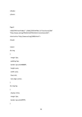 95
</body>
</html>
Page 4
<!DOCTYPE html PUBLIC "-//W3C//DTDXHTML 1.0 Transitional//EN"
"http://www.w3.org/TR/xhtml1/DTD/xhtml1-transitional.dtd">
<html xmlns="http://www.w3.org/1999/xhtml">
<head>
<style>
div.img
{
margin:5px;
padding:5px;
border:1px solid#0000ff;
height:auto;
width:auto;
float:left;
text-align:center;
}
div.imgimg
{
display:inline;
margin:5px;
border:1px solid#ffffff;
}
 