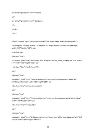 97
<p><a href="projectinfo.html">Personal
</a>
<p><a href="projectinfo.html">Navigation
</a>
<p><br>
</div>
<divid="content"style="background-color:#FFFFFF;height:200px;width:400px;float:left;">
<p><img src="Yuki.jpg"width="134"height="187" align="middle"/><imgsrc="speech.jpg"
width="239" height="168" /></p>
<p>&nbsp;</p>
<divclass="img">
<a target="_blank"href="Handinbox.html"><imgsrc="anchor_image_tracking.png"alt="handin
box"width="100" height="100"></a>
<divclass="desc">Handin Boxs</div>
</div>
<divclass="img">
<a target="_blank"href="CampusConnect.html"><imgsrc="CampusConnecttracking.png"
alt="CampusConnect"width="100"height="100"></a>
<div class="desc">CampusConnect</div>
</div>
<divclass="img">
<a target="_blank"href="Printingtracking.html"><imgsrc="Printingtracking.png"alt="Printing"
width="100" height="100"></a>
<div class="desc">Printing</div>
</div>
<divclass="img">
<a target="_blank"href="SelfServicetracking.html"><imgsrc="SelfServicetracking.png"alt="Self
Service"width="100"height="100"></a>
 