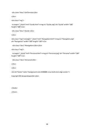 98
<div class="desc">Self Service</div>
</div>
<divclass="img">
<a target="_blank"href="Guide.html"><imgsrc="Guide.png"alt="Guide"width="100"
height="100"></a>
<div class="desc">Guide </div>
</div>
<divclass="img"><atarget="_blank"href="Navigation.html"><imgsrc="Navigation.png"
alt="Navigation"width="100"height="100"></a>
<divclass="desc">Navigation</div></div>
<divclass="img">
<a target="_blank"href="Personal.html"><imgsrc="Personal.png"alt="Personal"width="100"
height="100"></a>
<divclass="desc">Personal</div>
</div>
</div>
<divid="footer"style="background-color:#C80000 ;clear:both;text-align:center;">
CopyrightÂ© designedspaceltd.</div>
</body>
</html>
 