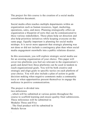 The project for this course is the creation of a social media
consultation document.
Social media often reaches multiple departments within an
organization such as human resources, legal, marketing,
operations, sales, and more. Planning strategically offers an
organization a blueprint of sorts that can be communicated to
these various stakeholders. These plans help set direction and
also help prioritize initiatives while keeping everyone on the
same page. Equally important is planning for social media
mishaps. It is never more apparent that strategic planning was
not done or did not include a contingency plan than when social
media engagement snowballs into a public relations disaster.
In this assessment, you will explore strategic social media use
for an existing organization of your choice. This paper will
cover two platforms you feel are relevant to the organization’s
goals and detail how these platforms can be used in tandem to
reach organizational goals. You will be both creative and
strategic and align goals to specific tactics on each platform of
your choice. You will also include a plan of action to guide
decision making when negative comments make a community
toxic or when opportunities present themselves to engage the
audience in positive communication.
The project is divided into
two milestones
, which will be submitted at various points throughout the
course to scaffold learning and ensure quality final submissions.
These milestones will be submitted in
Modules Three and Five
. The final product will be submitted in
Module Seven
.
 