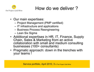 How do we deliver ?

• Our main expertises:
  –   Project Management (PMP certified)
  –   IT infrastructure and applications
  –   Business Process Reengineering
  –   Lean Six Sigma
• Additional expertises in HR, IT, Finance, Supply
  Chain, Sales & Marketing from an active
  collaboration with small and medium consulting
  businesses (100+ consultants)
• Pragmatic approach: down in the trenches with
  your teams !


          Service portfolio, April 2010, 3 © The Project Gold Mine
 