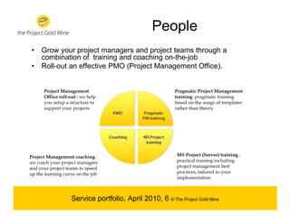 People
• Grow your project managers and project teams through a
  combination of training and coaching on-the-job
• Roll-out an effective PMO (Project Management Office).


      Project Management                                  Pragmatic Project Management
      Office roll-out : we help                           training: pragmatic training
      you setup a structure to                            based on the usage of templates
      support your projects                               rather than theory




Project Management coaching :                              MS Project (Server) training :
we coach your project managers                             practical training including
and your project teams to speed                            project management best
up the learning curve on the job                           practices, tailored to your
                                                           implementation



                   Service portfolio, April 2010, 6 © The Project Gold Mine
 