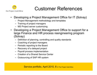 Customer References
• Developing a Project Management Office for IT (Solvay)
   – Project Management methodology and templates
   – Training of project managers
   – MS Project server customizing
• Developing a Project Management Office to support for a
  large Finance and HR process reengineering program
  (Solvay)
   –   Definition of planning, controlling and quality standards
   –   Coaching of project managers
   –   Periodic reporting to the Board
   –   Recovery of a delayed project
   –   Payroll process implementation
   –   Creation of a Shared Service Center
   –   Outsourcing of SAP HR system



             Service portfolio, April 2010, 8 © The Project Gold Mine
 