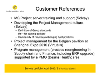 Customer References
• MS Project server training and support (Solvay)
• Developing the Project Management culture
  (Solvay)
  – Definition of Group standards
  – RFP for training delivery
  – Community of Practice exchanging best practices
• Project management for the Belgian pavilion at
  Shanghai Expo 2010 (Virtualis)
• Program management (process reengineering in
  Supply chain and Finance, including ERP upgrade)
  supported by a PMO (Besins Healthcare)


         Service portfolio, April 2010, 9 © The Project Gold Mine
 