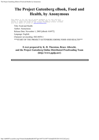 The Project Gutenberg eBook of Food and Health, by Anonymous
http://ia600307.us.archive.org/19/items/foodandhealth16977gut/16977-h/16977-h.htm[03/05/2013 05:52:42 p.m.]
The Project Gutenberg eBook, Food and
Health, by Anonymous
This eBook is for the use of anyone anywhere at no cost and with
almost no restrictions whatsoever. You may copy it, give it away or
re-use it under the terms of the Project Gutenberg License included
with this eBook or online at www.gutenberg.net
Title: Food and Health
Author: Anonymous
Release Date: November 1, 2005 [eBook #16977]
Language: English
Character set encoding: ISO-8859-1
***START OF THE PROJECT GUTENBERG EBOOK FOOD AND HEALTH***
 
E-text prepared by K. D. Thornton, Bruce Albrecht,
and the Project Gutenberg Online Distributed Proofreading Team
(http://www.pgdp.net/)
 
 
 
 
 