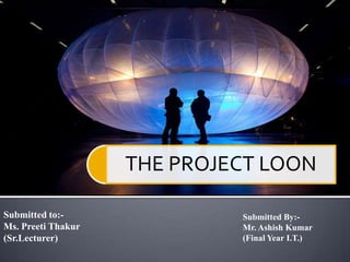 THE PROJECT LOON
Submitted to:-
Ms. Preeti Thakur
(Sr.Lecturer)
Submitted By:-
Mr. Ashish Kumar
(Final Year I.T.)
 
