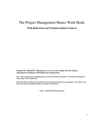 The Project Management Basics Work Book:
With Behavioral and Technical Quick Connects

Prepared by Mitchell W. Manning, Sr. to serve as an example for basic project
management training for individuals and organizations
Note: This workbook is the companion piece for the PowerPoint presentation "The Project Management
Work Shop" also on SlideShare.
If needed, Mitch can help you customize the work shop and work book to your company, your culture, your
team, your project management policy, procedures, and software.

Email: MitchellWManning@aol.com

1

 