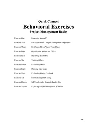 Quick Connect

Behavioral Exercises
Project Management Basics
Exercise One

Presenting Yourself

Exercise Two

Self-Assessment - Project Management Experience

Exercise Three

Best Team Player/Worst Team Player

Exercise Four

Organization Values and Ethics

Exercise Five

Presenting Your Ideas

Exercise Six

Training Others

Exercise Seven

Evaluating Others

Exercise Eight

Planning Next Steps

Exercise Nine

Evaluating/Giving Feedback

Exercise Ten

Summarizing and Closing

Exercise Eleven

Self-Analysis for Strategic Leadership

Exercise Twelve

Exploring Project Management Websites

13

 