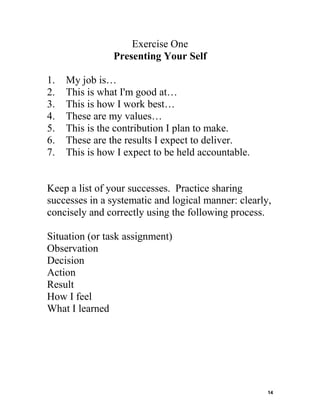 Exercise One
Presenting Your Self
1.
2.
3.
4.
5.
6.
7.

My job is…
This is what I'm good at…
This is how I work best…
These are my values…
This is the contribution I plan to make.
These are the results I expect to deliver.
This is how I expect to be held accountable.

Keep a list of your successes. Practice sharing
successes in a systematic and logical manner: clearly,
concisely and correctly using the following process.
Situation (or task assignment)
Observation
Decision
Action
Result
How I feel
What I learned

14

 