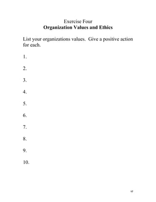 Exercise Four
Organization Values and Ethics
List your organizations values. Give a positive action
for each.
1.
2.
3.
4.
5.
6.
7.
8.
9.
10.

17

 