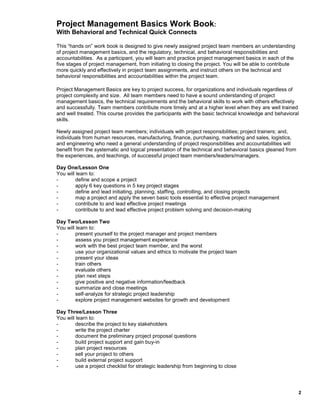 Project Management Basics Work Book:
With Behavioral and Technical Quick Connects
This “hands on” work book is designed to give newly assigned project team members an understanding
of project management basics, and the regulatory, technical, and behavioral responsibilities and
accountabilities. As a participant, you will learn and practice project management basics in each of the
five stages of project management, from initiating to closing the project. You will be able to contribute
more quickly and effectively in project team assignments, and instruct others on the technical and
behavioral responsibilities and accountabilities within the project team.
Project Management Basics are key to project success, for organizations and individuals regardless of
project complexity and size. All team members need to have a sound understanding of project
management basics, the technical requirements and the behavioral skills to work with others effectively
and successfully. Team members contribute more timely and at a higher level when they are well trained
and well treated. This course provides the participants with the basic technical knowledge and behavioral
skills.
Newly assigned project team members; individuals with project responsibilities; project trainers; and,
individuals from human resources, manufacturing, finance, purchasing, marketing and sales, logistics,
and engineering who need a general understanding of project responsibilities and accountabilities will
benefit from the systematic and logical presentation of the technical and behavioral basics gleaned from
the experiences, and teachings, of successful project team members/leaders/managers.
Day One/Lesson One
You will learn to:
define and scope a project
apply 6 key questions in 5 key project stages
define and lead initiating, planning, staffing, controlling, and closing projects
map a project and apply the seven basic tools essential to effective project management
contribute to and lead effective project meetings
contribute to and lead effective project problem solving and decision-making
Day Two/Lesson Two
You will learn to:
present yourself to the project manager and project members
assess you project management experience
work with the best project team member, and the worst
use your organizational values and ethics to motivate the project team
present your ideas
train others
evaluate others
plan next steps
give positive and negative information/feedback
summarize and close meetings
self-analyze for strategic project leadership
explore project management websites for growth and development
Day Three/Lesson Three
You will learn to:
describe the project to key stakeholders
write the project charter
document the preliminary project proposal questions
build project support and gain buy-in
plan project resources
sell your project to others
build external project support
use a project checklist for strategic leadership from beginning to close

2

 