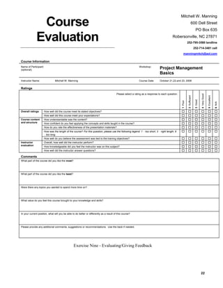 Mitchell W. Manning

Course
Evaluation

600 Dell Street
PO Box 635
Robersonville, NC 27871
252-795-3560 landline
252-714-3481 cell
manningmitch@aol.com

Course Information
Name of Participant
(optional):

Instructor Name:

Workshop:

Course Date:

Mitchell W. Manning

Project Management
Basics
October 21,22,and 23, 2008

Overall ratings

How well did the course meet its stated objectives?
How well did this course meet your expectations?

Course content
and structure

How understandable was the content?
How confident do you feel applying the concepts and skills taught in the course?
How do you rate the effectiveness of the presentation materials?
How was the length of the course? For this question, please use the following legend: 1
too long.

too short, 3

right length, 6

How well do you believe the assessment was tied to the training objectives?
Instructor
evaluation

Overall, how well did the instructor perform?
How knowledgeable did you feel the instructor was on this subject?
How well did the instructor answer questions?

Comments
What part of the course did you like the most?

What part of the course did you like the least?

Were there any topics you wanted to spend more time on?

What value do you feel this course brought to your knowledge and skills?

In your current position, what will you be able to do better or differently as a result of this course?

Please provide any additional comments, suggestions or recommendations. Use the back if needed.

Exercise Nine - Evaluating/Giving Feedback

22

6 N/A

5 Excellent

4 Very Good

3 Good

1 Poor

Please select a rating as a response to each question.

2 Sufficient

Ratings

 