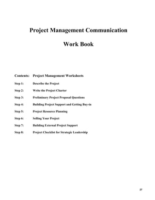 Project Management Communication
Work Book

Contents: Project Management Worksheets
Step 1:

Describe the Project

Step 2:

Write the Project Charter

Step 3:

Preliminary Project Proposal Questions

Step 4:

Building Project Support and Getting Buy-in

Step 5:

Project Resource Planning

Step 6:

Selling Your Project

Step 7:

Building External Project Support

Step 8:

Project Checklist for Strategic Leadership

27

 