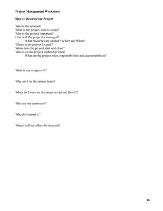 Project Management Worksheet
Step 1: Describe the Project
Who is the sponsor?
What is the project, and its scope?
Why is the project important?
How will the project be managed?
What resources are needed? Where and When?
Where is the project located?
When does the project start and close?
Who is on the project leadership team?
What are the project roles, responsibilities and accountabilities?

What is my assignment?

Why am I on the project team?

When do I work on the project (start and finish)?

Who are my customers?

Who do I report to?

Where will my efforts be directed?

28

 