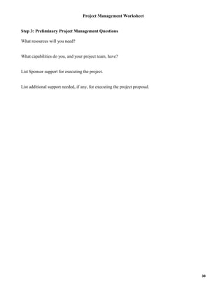 Project Management Worksheet

Step 3: Preliminary Project Management Questions
What resources will you need?

What capabilities do you, and your project team, have?

List Sponsor support for executing the project.

List additional support needed, if any, for executing the project proposal.

30

 