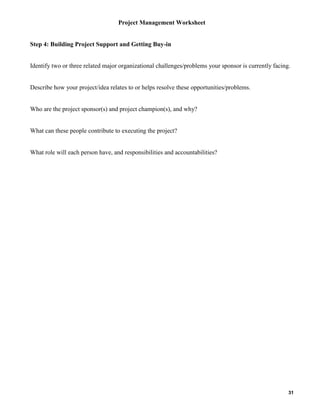 Project Management Worksheet

Step 4: Building Project Support and Getting Buy-in

Identify two or three related major organizational challenges/problems your sponsor is currently facing.

Describe how your project/idea relates to or helps resolve these opportunities/problems.

Who are the project sponsor(s) and project champion(s), and why?

What can these people contribute to executing the project?

What role will each person have, and responsibilities and accountabilities?

31

 