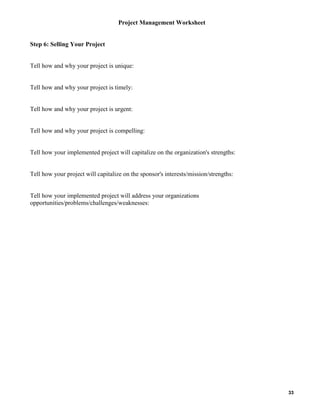 Project Management Worksheet

Step 6: Selling Your Project

Tell how and why your project is unique:

Tell how and why your project is timely:

Tell how and why your project is urgent:

Tell how and why your project is compelling:

Tell how your implemented project will capitalize on the organization's strengths:

Tell how your project will capitalize on the sponsor's interests/mission/strengths:

Tell how your implemented project will address your organizations
opportunities/problems/challenges/weaknesses:

33

 