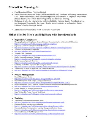 Mitchell W. Manning, Sr.
Chief Priorities Officer, Priorities Limited
Mitch is a Glaxo-Wellcome retiree (now GlaxoSmithKline). Positions held during his career are:
Lead Chemical Processor, Senior Validation Specialist, Section Head of Employee Involvement
(Project Teams), and Section Head of Regulatory and Technical Training.
He helped develop the criteria for the Malcolm Baldridge National Quality Award and served
two times as an Examiner for the award. He also served two times as an Examiner for the
President's Quality Prototype Award.
Additional information about Mitch is available on LinkedIn.

Other titles by Mitch on SlideShare with free downloads
Regulatory Compliance
Managing Regulatory Compliance: Responsibility and Accountability for All Levels and All Positions
http://www.slideshare.net/FastFix/managing-regulatory-compliance
Regulatory Compliance: One Consultant's Perspective
http://www.slideshare.net/FastFix/regulatory-compliance-2010-one-consultants-perspective
The Ethics of (Regulatory) Compliance
http://www.slideshare.net/FastFix/the-ethics-of-compliance
Trends In GMP Compliance
http://www.slideshare.net/FastFix/trends-in-gmp-compliance-2012
Quality Systems Investigation Technique
http://www.slideshare.net/FastFix/quality-systems-investigation-technique
Quality Systems Approach Overview
http://www.slideshare.net/FastFix/quality-systems-approach-overview
Leadership for the FDA Inspection: The Managers' Review
http://www.slideshare.net/FastFix/leadership-for-the-fda-inspection-the-manager-review-2195423
Teambuilding for the FDA Inspection: The Employees' Review
http://www.slideshare.net/FastFix/team-building-for-an-fda-inspection-the-employee-review

Project Management
Project Management Basics
http://www.slideshare.net/FastFix/project-management-basics-15014809
Project Management Made Simple: Using Quick Connects
http://www.slideshare.net/FastFix/project-management-made-simplev2003final-3170477
Project Management Quick Connects: Essential Technical and Behavioral Skills for Project Success
http://www.slideshare.net/FastFix/project-management-quick-connects
Process Mapping for Systems Improvement
http://www.slideshare.net/FastFix/process-mapping-for-systems-improvement
Grant Writing: The Project Proposal Work Book
http://www.slideshare.net/FastFix/grant-writing-project-proposal-workbook

Training
Training and Performance Management Guide
http://www.slideshare.net/FastFix/training-and-performance-management-guide
Corporate Training and Development Catalog
http://www.slideshare.net/FastFix/corporate-training-and-development-catalog
Corporate Training Documentation: Learning Management Systems Basics
http://www.slideshare.net/FastFix/corporate-training-documentation-management
Corporate Training for the Management Team
http://www.slideshare.net/FastFix/corporate-training-for-the-management-team
36

 