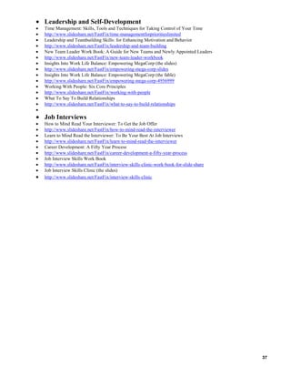 Leadership and Self-Development
Time Management: Skills, Tools and Techniques for Taking Control of Your Time
http://www.slideshare.net/FastFix/time-managementforprioritieslimited
Leadership and Teambuilding Skills: for Enhancing Motivation and Behavior
http://www.slideshare.net/FastFix/leadership-and-team-building
New Team Leader Work Book: A Guide for New Teams and Newly Appointed Leaders
http://www.slideshare.net/FastFix/new-team-leader-workbook
Insights Into Work Life Balance: Empowering MegaCorp (the slides)
http://www.slideshare.net/FastFix/empowering-mega-corp-slides
Insights Into Work Life Balance: Empowering MegaCorp (the fable)
http://www.slideshare.net/FastFix/empowering-mega-corp-4956999
Working With People: Six Core Principles
http://www.slideshare.net/FastFix/working-with-people
What To Say To Build Relationships
http://www.slideshare.net/FastFix/what-to-say-to-build-relationships

Job Interviews
How to Mind Read Your Interviewer: To Get the Job Offer
http://www.slideshare.net/FastFix/how-to-mind-read-the-interviewer
Learn to Mind Read the Interviewer: To Be Your Best At Job Interviews
http://www.slideshare.net/FastFix/learn-to-mind-read-the-interviewer
Career Development: A Fifty Year Process
http://www.slideshare.net/FastFix/career-development-a-fifty-year-process
Job Interview Skills Work Book
http://www.slideshare.net/FastFix/interview-skills-clinic-work-book-for-slide-share
Job Interview Skills Clinic (the slides)
http://www.slideshare.net/FastFix/interview-skills-clinic

37

 