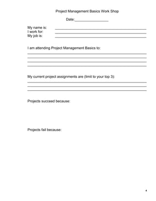Project Management Basics Work Shop
Date:_________________
My name is:
I work for:
My job is:

______________________________________________
______________________________________________
______________________________________________

I am attending Project Management Basics to:
____________________________________________________________
____________________________________________________________
____________________________________________________________
____________________________________________________________

My current project assignments are (limit to your top 3):
____________________________________________________________
____________________________________________________________
____________________________________________________________

Projects succeed because:

Projects fail because:

4

 