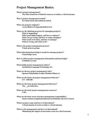 Project Management Basics:
What is project management?
The time bound use of limited resources to achieve a fixed outcome.
Why is project management needed?
For behavioral and technical control.
Where do projects originate?
Aware/Believe/Comprehend/Do/Excel
What are the thinking processes for managing projects?
What is happening?
What good might happen, and how to enhance?
What can go wrong, and how to reduce damages?
What needs to be done, and how to manage?
What is wrong, and what to do?
What is the project management process?
5 basic process groups
What information/knowledge is needed to manage projects?
9 knowledge areas
How to collect project management information and knowledge?
6 faithful servants
What builds project management culture?
Institutions/Language/Technology/Art
What are the key project management roles?
Sponsor/Stakeholder/Leader/Member/Observer
What are the basics of project management behavior?
S/T - ODARC
What are the basic project management behaviors?
The __ate behaviors.
What are the basic project management resources?
5 M's
What are the basic areas of project management responsibility?
Issues/Actions/Assignments/Resources/Schedules/ Review/Control
What is project scope and how is it determined?
A fixed amount of work to achieve a fixed outcome.
What is risk management and how is it determined?
Minimizing the impact of uncertain events on a fixed outcome.
5

 