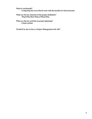 What is cost/benefit?
Comparing the cost of fixed work with the benefit of a fixed outcome.
What are the key elements of the project definition?
What/Why/How/Where/When/Who
What are the key activities in project planning?
6 basic actions

Would it be nice to have a Project Management Job Aid?

6

 