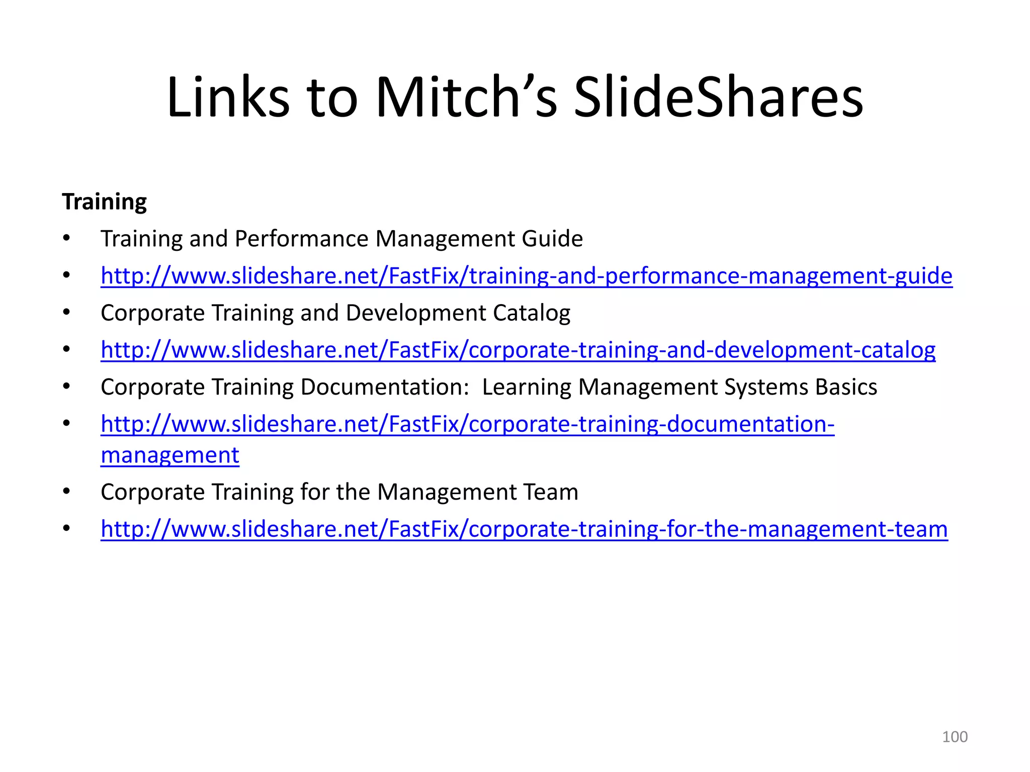 Links to Mitch’s SlideShares
Training
• Training and Performance Management Guide
• http://www.slideshare.net/FastFix/training-and-performance-management-guide
• Corporate Training and Development Catalog
• http://www.slideshare.net/FastFix/corporate-training-and-development-catalog
• Corporate Training Documentation: Learning Management Systems Basics
• http://www.slideshare.net/FastFix/corporate-training-documentation-
management
• Corporate Training for the Management Team
• http://www.slideshare.net/FastFix/corporate-training-for-the-management-team
100
 