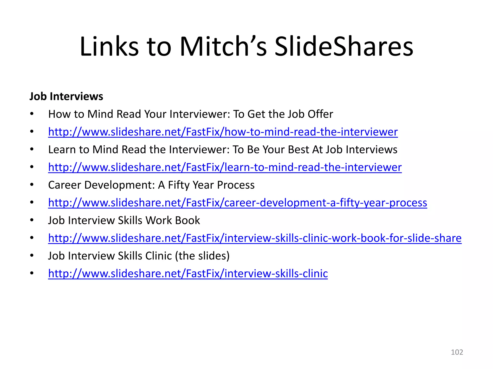 Links to Mitch’s SlideShares
Job Interviews
• How to Mind Read Your Interviewer: To Get the Job Offer
• http://www.slideshare.net/FastFix/how-to-mind-read-the-interviewer
• Learn to Mind Read the Interviewer: To Be Your Best At Job Interviews
• http://www.slideshare.net/FastFix/learn-to-mind-read-the-interviewer
• Career Development: A Fifty Year Process
• http://www.slideshare.net/FastFix/career-development-a-fifty-year-process
• Job Interview Skills Work Book
• http://www.slideshare.net/FastFix/interview-skills-clinic-work-book-for-slide-share
• Job Interview Skills Clinic (the slides)
• http://www.slideshare.net/FastFix/interview-skills-clinic
102
 