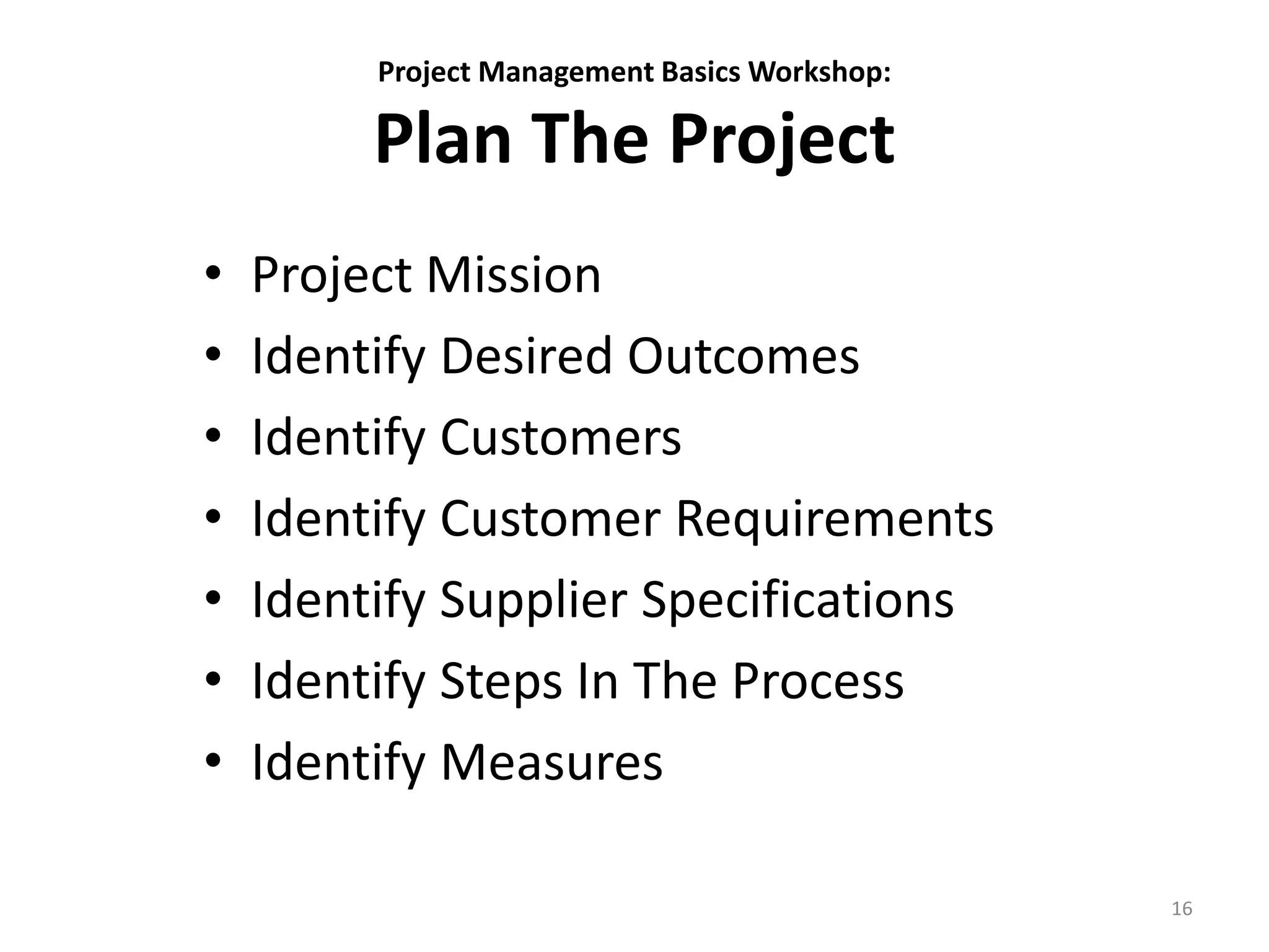 Project Management Basics Workshop:
Plan The Project
• Project Mission
• Identify Desired Outcomes
• Identify Customers
• Identify Customer Requirements
• Identify Supplier Specifications
• Identify Steps In The Process
• Identify Measures
16
 