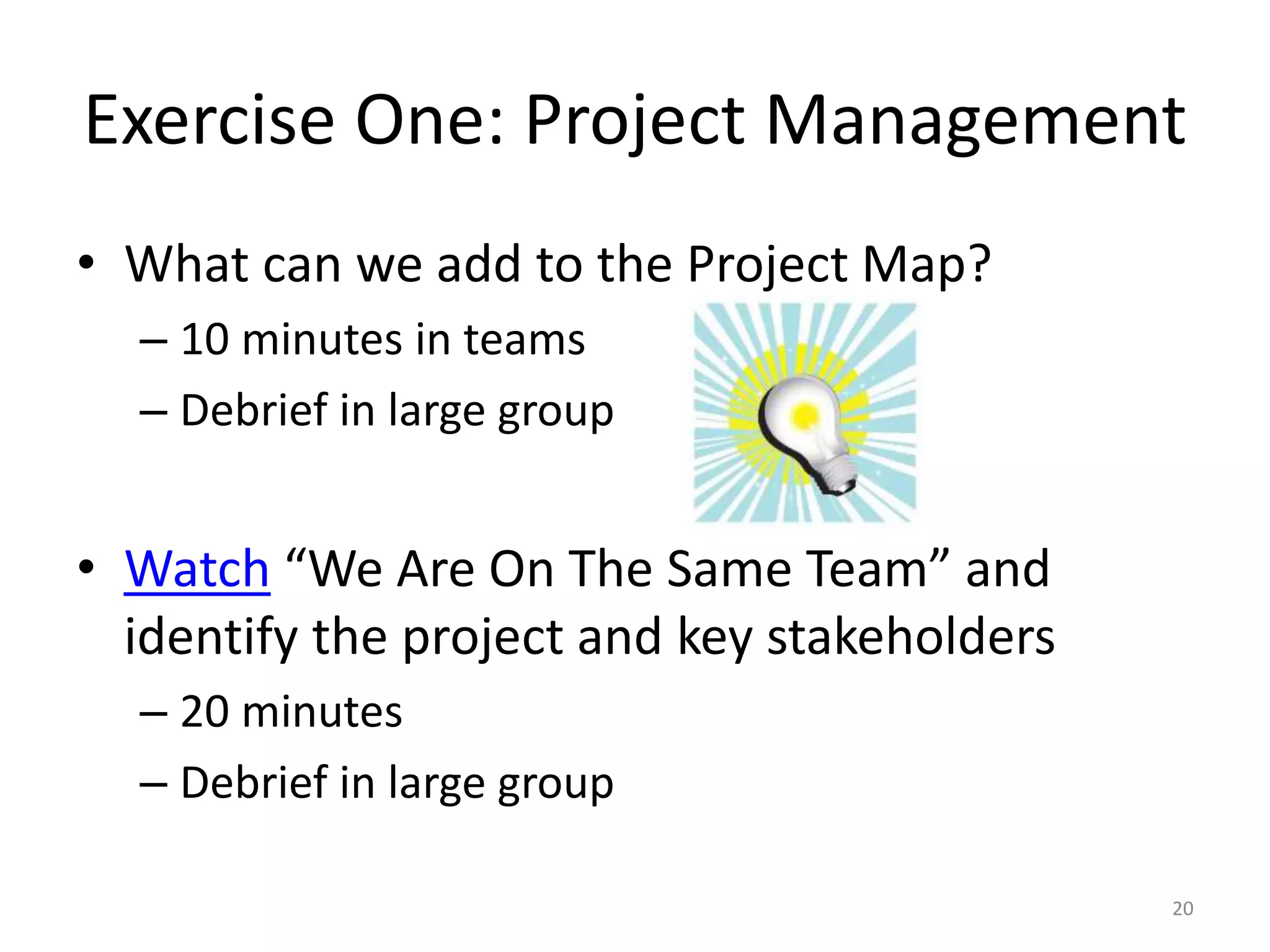 Exercise One: Project Management
• What can we add to the Project Map?
– 10 minutes in teams
– Debrief in large group
• Watch “We Are On The Same Team” and
identify the project and key stakeholders
– 20 minutes
– Debrief in large group
20
 