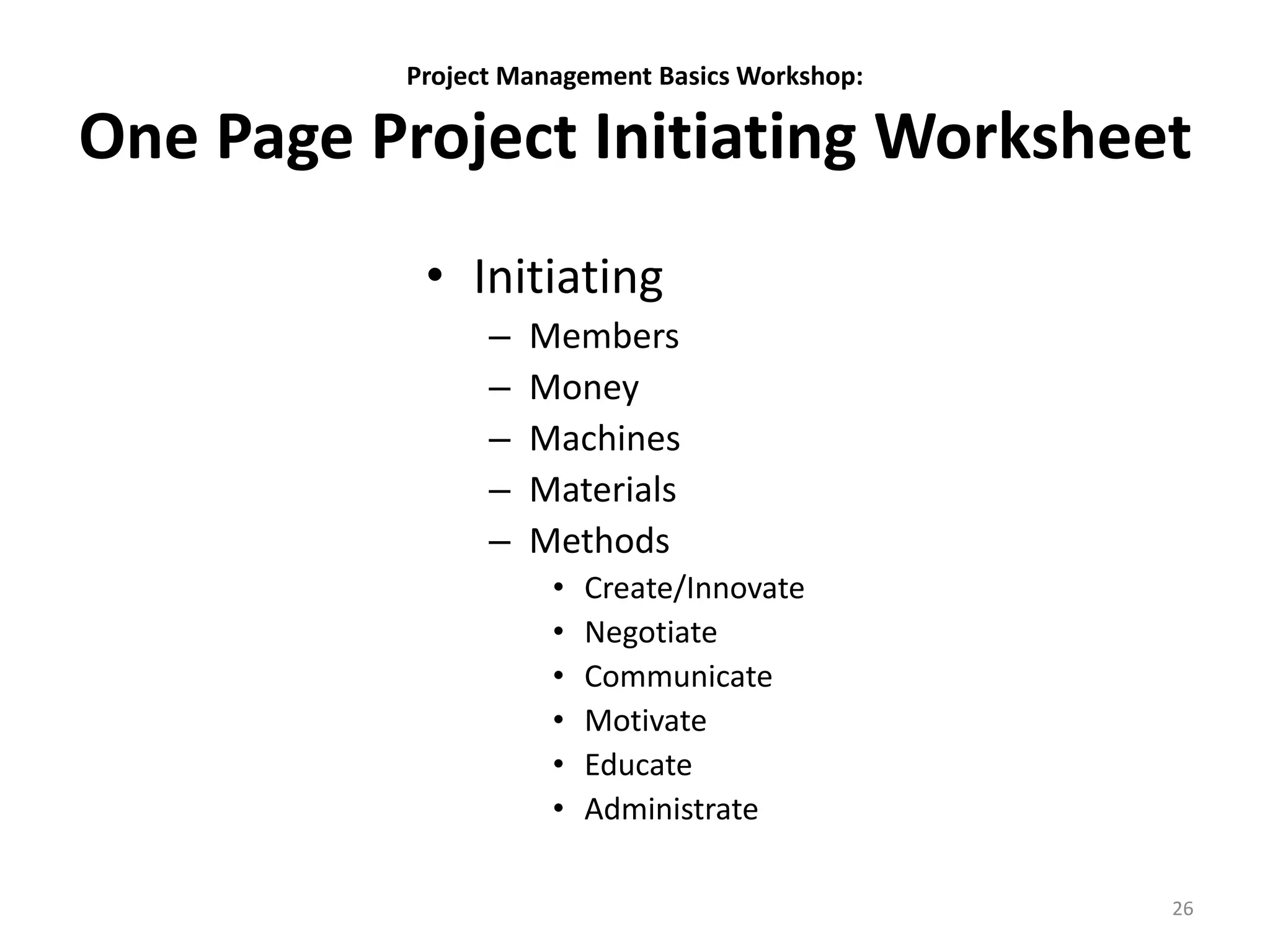 Project Management Basics Workshop:
One Page Project Initiating Worksheet
• Initiating
– Members
– Money
– Machines
– Materials
– Methods
• Create/Innovate
• Negotiate
• Communicate
• Motivate
• Educate
• Administrate
26
 
