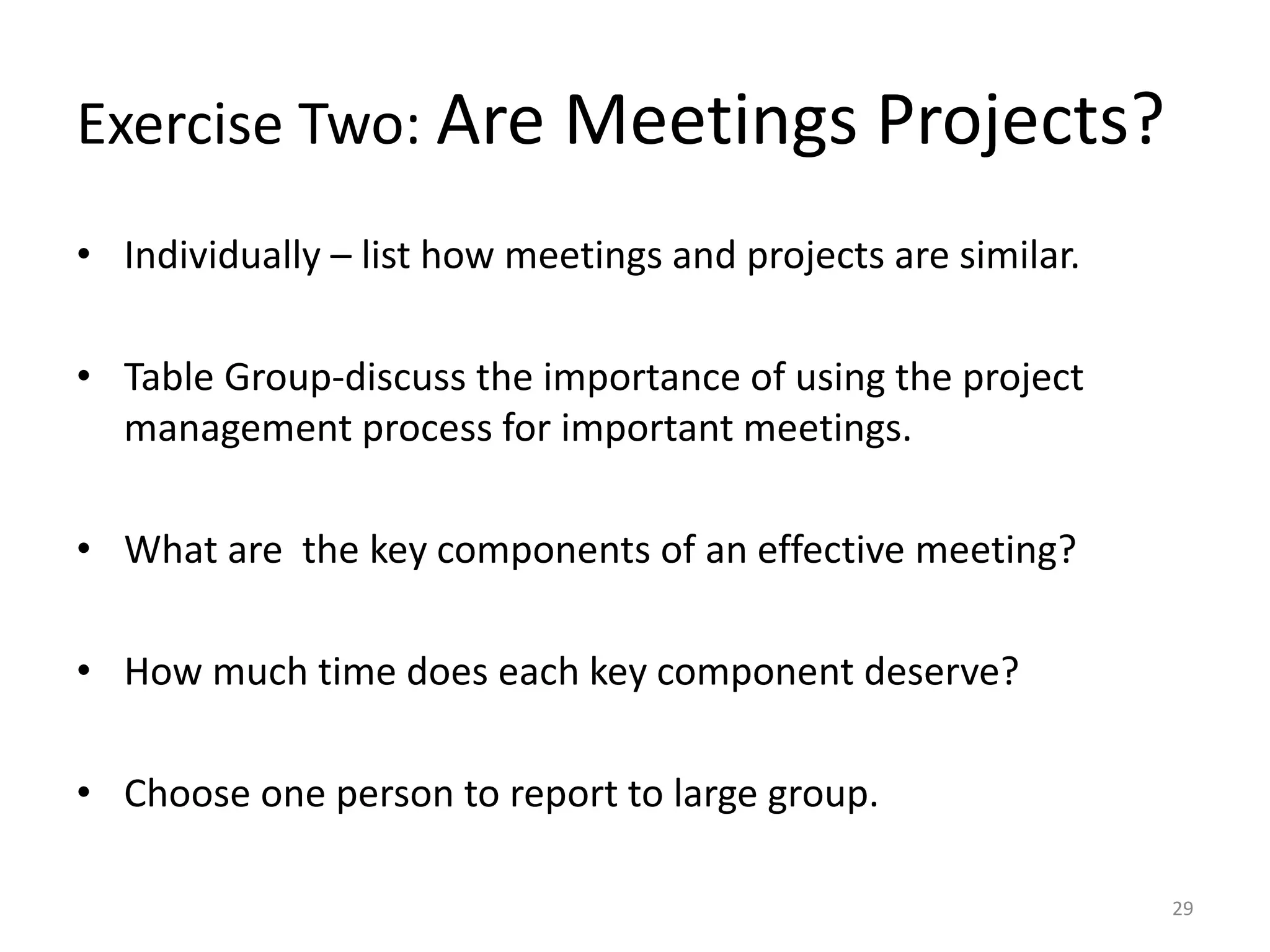 Exercise Two: Are Meetings Projects?
• Individually – list how meetings and projects are similar.
• Table Group-discuss the importance of using the project
management process for important meetings.
• What are the key components of an effective meeting?
• How much time does each key component deserve?
• Choose one person to report to large group.
29
 
