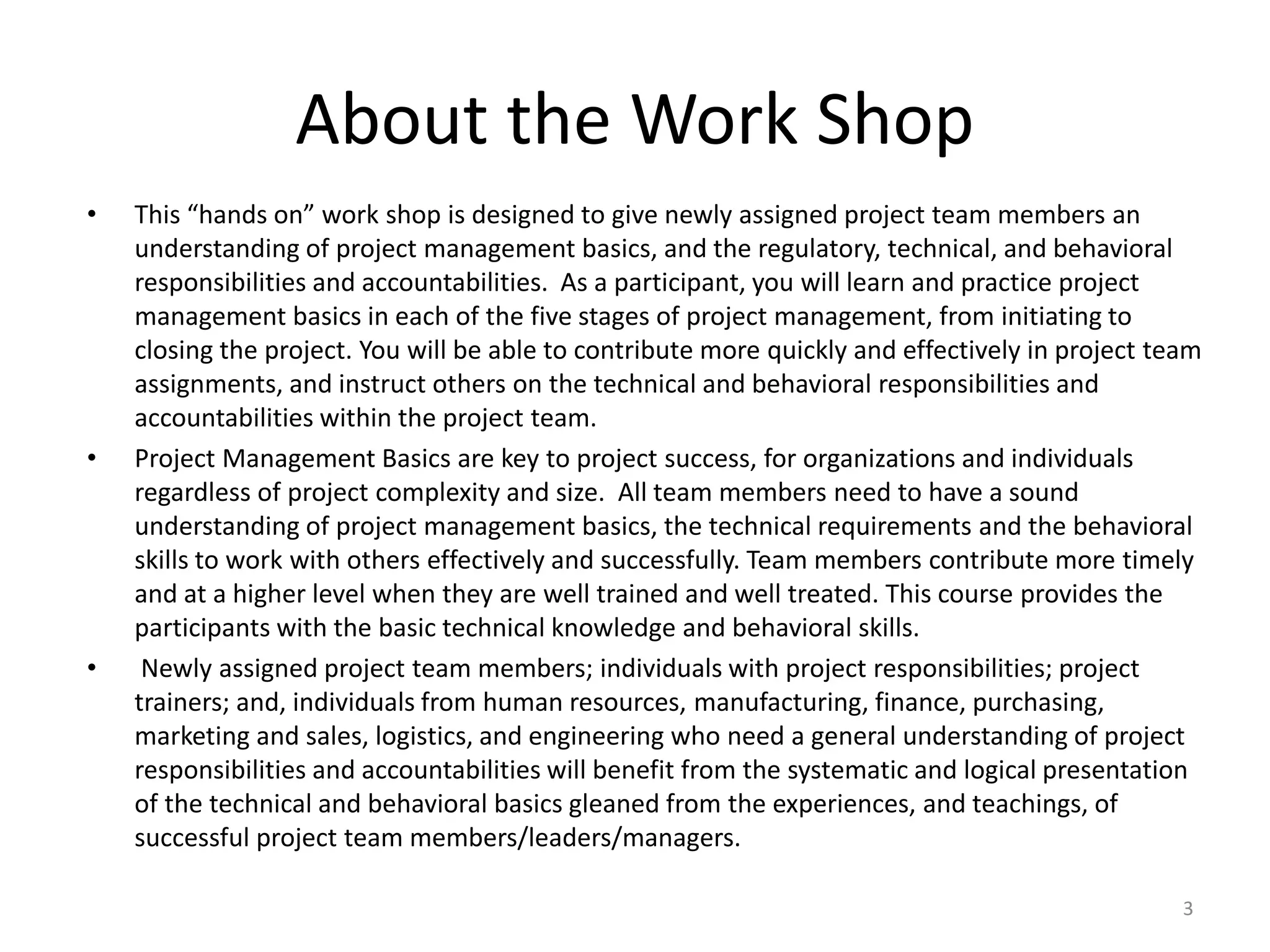 About the Work Shop
• This “hands on” work shop is designed to give newly assigned project team members an
understanding of project management basics, and the regulatory, technical, and behavioral
responsibilities and accountabilities. As a participant, you will learn and practice project
management basics in each of the five stages of project management, from initiating to
closing the project. You will be able to contribute more quickly and effectively in project team
assignments, and instruct others on the technical and behavioral responsibilities and
accountabilities within the project team.
• Project Management Basics are key to project success, for organizations and individuals
regardless of project complexity and size. All team members need to have a sound
understanding of project management basics, the technical requirements and the behavioral
skills to work with others effectively and successfully. Team members contribute more timely
and at a higher level when they are well trained and well treated. This course provides the
participants with the basic technical knowledge and behavioral skills.
• Newly assigned project team members; individuals with project responsibilities; project
trainers; and, individuals from human resources, manufacturing, finance, purchasing,
marketing and sales, logistics, and engineering who need a general understanding of project
responsibilities and accountabilities will benefit from the systematic and logical presentation
of the technical and behavioral basics gleaned from the experiences, and teachings, of
successful project team members/leaders/managers.
3
 