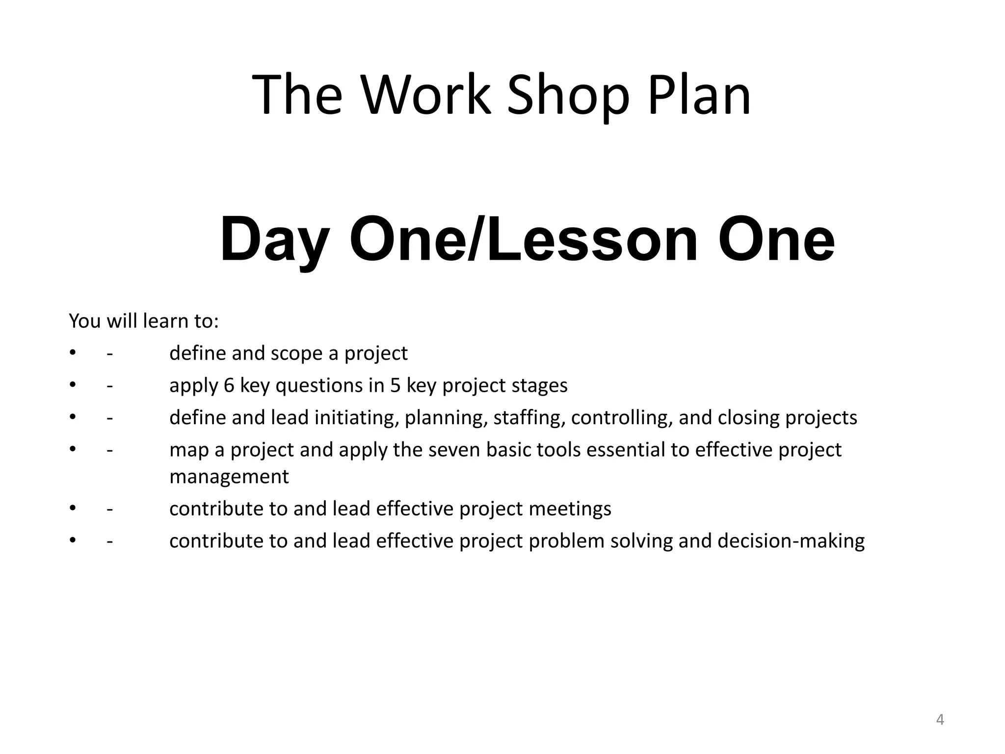 The Work Shop Plan
You will learn to:
• - define and scope a project
• - apply 6 key questions in 5 key project stages
• - define and lead initiating, planning, staffing, controlling, and closing projects
• - map a project and apply the seven basic tools essential to effective project
management
• - contribute to and lead effective project meetings
• - contribute to and lead effective project problem solving and decision-making
4
Day One/Lesson One
 