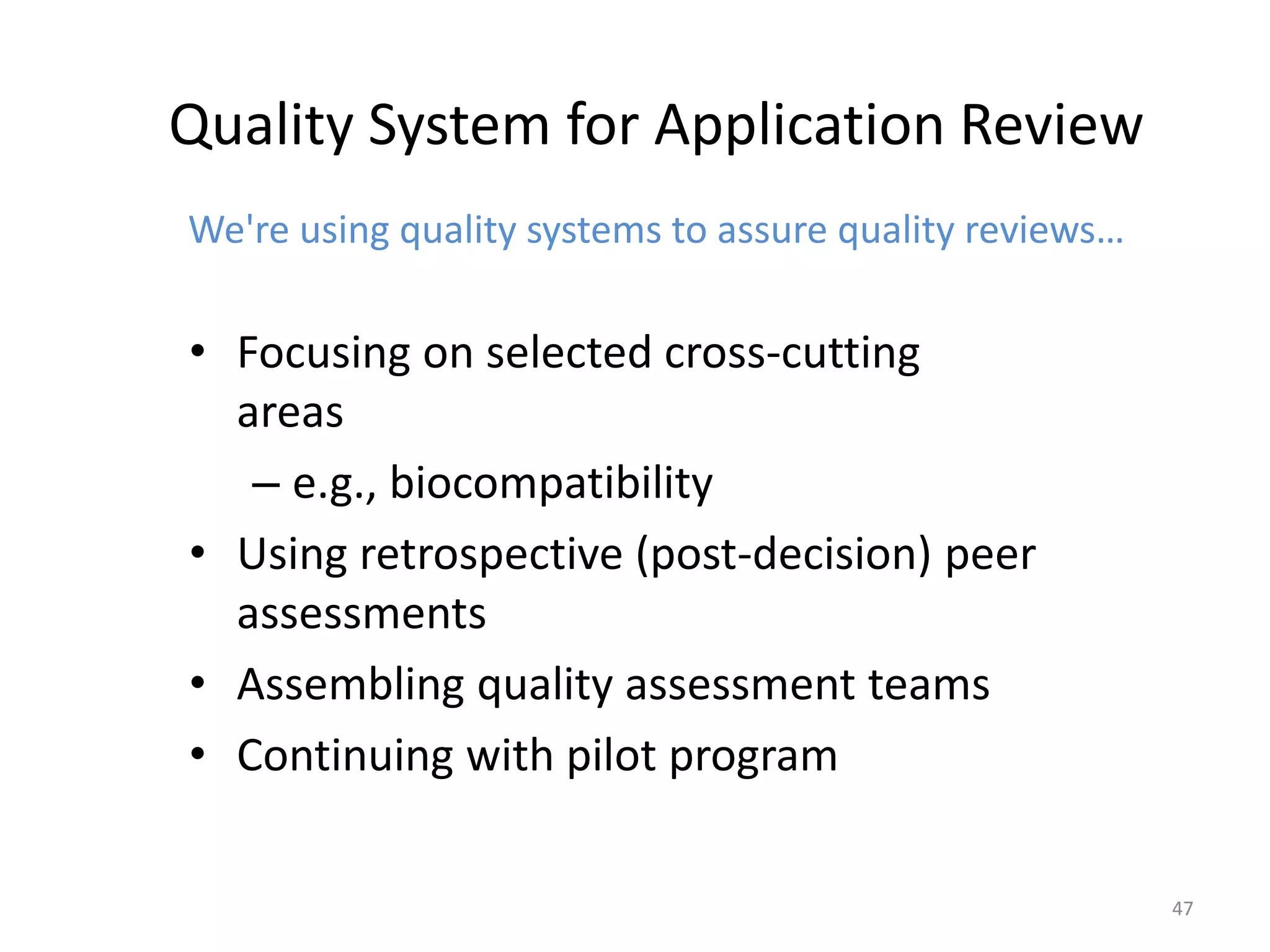 47
Quality System for Application Review
We're using quality systems to assure quality reviews…
• Focusing on selected cross-cutting
areas
– e.g., biocompatibility
• Using retrospective (post-decision) peer
assessments
• Assembling quality assessment teams
• Continuing with pilot program
 