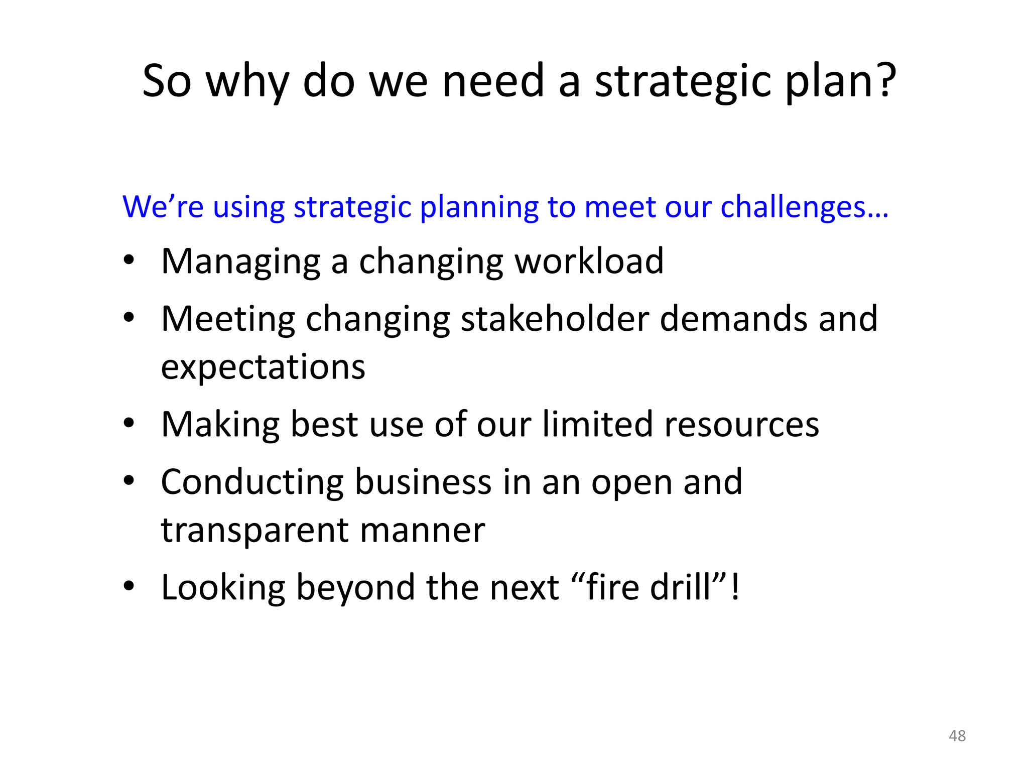48
So why do we need a strategic plan?
We’re using strategic planning to meet our challenges…
• Managing a changing workload
• Meeting changing stakeholder demands and
expectations
• Making best use of our limited resources
• Conducting business in an open and
transparent manner
• Looking beyond the next “fire drill”!
 
