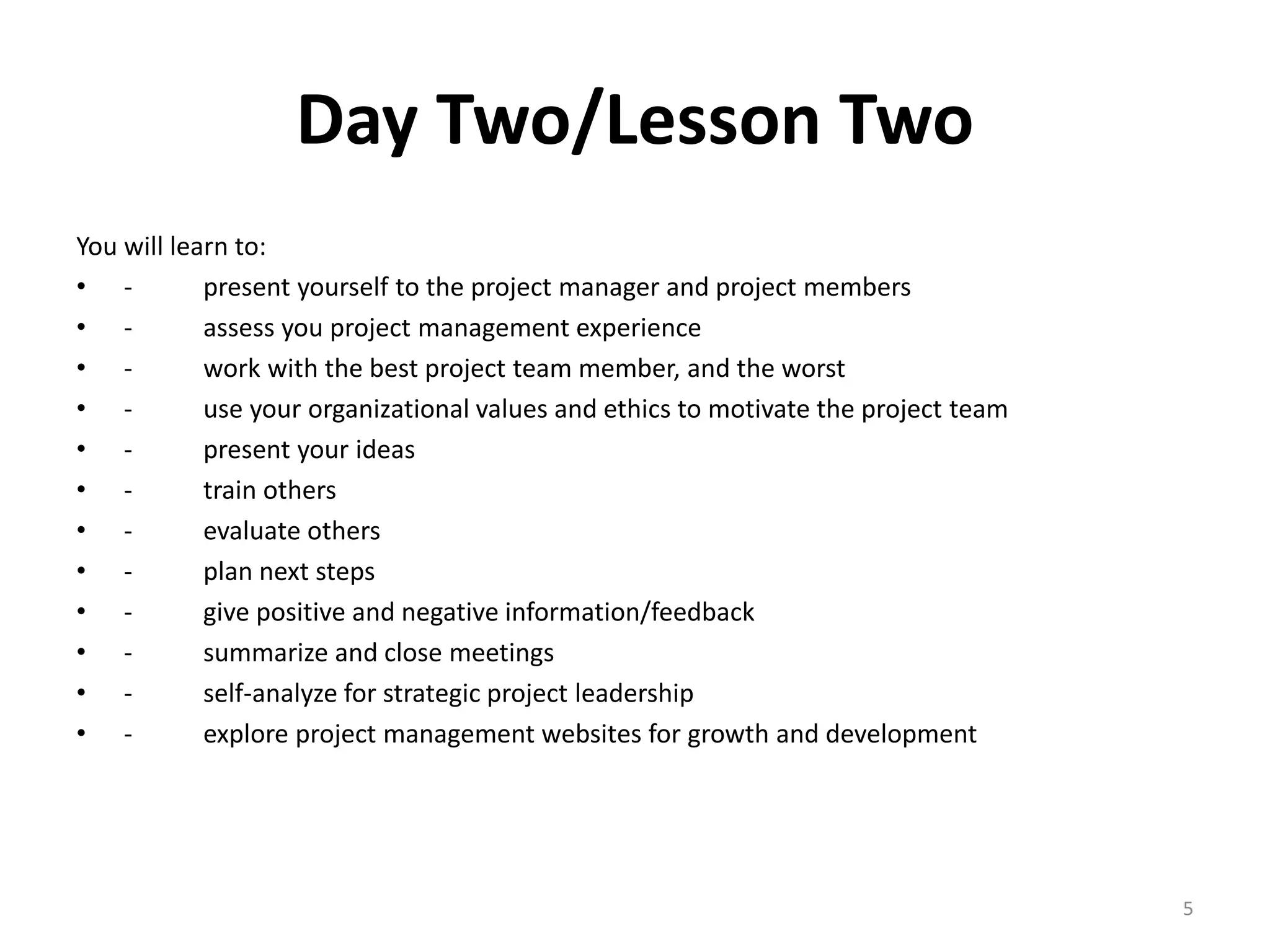 Day Two/Lesson Two
You will learn to:
• - present yourself to the project manager and project members
• - assess you project management experience
• - work with the best project team member, and the worst
• - use your organizational values and ethics to motivate the project team
• - present your ideas
• - train others
• - evaluate others
• - plan next steps
• - give positive and negative information/feedback
• - summarize and close meetings
• - self-analyze for strategic project leadership
• - explore project management websites for growth and development
5
 
