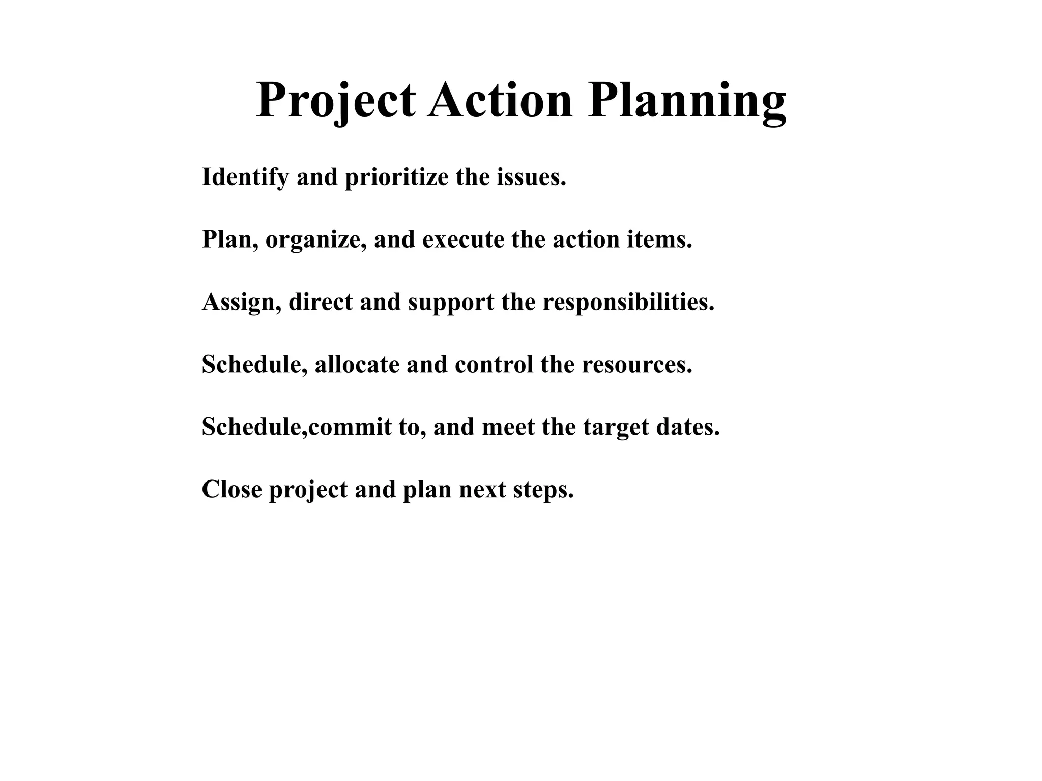 Project Action Planning
Identify and prioritize the issues.
Plan, organize, and execute the action items.
Assign, direct and support the responsibilities.
Schedule, allocate and control the resources.
Schedule,commit to, and meet the target dates.
Close project and plan next steps.
 