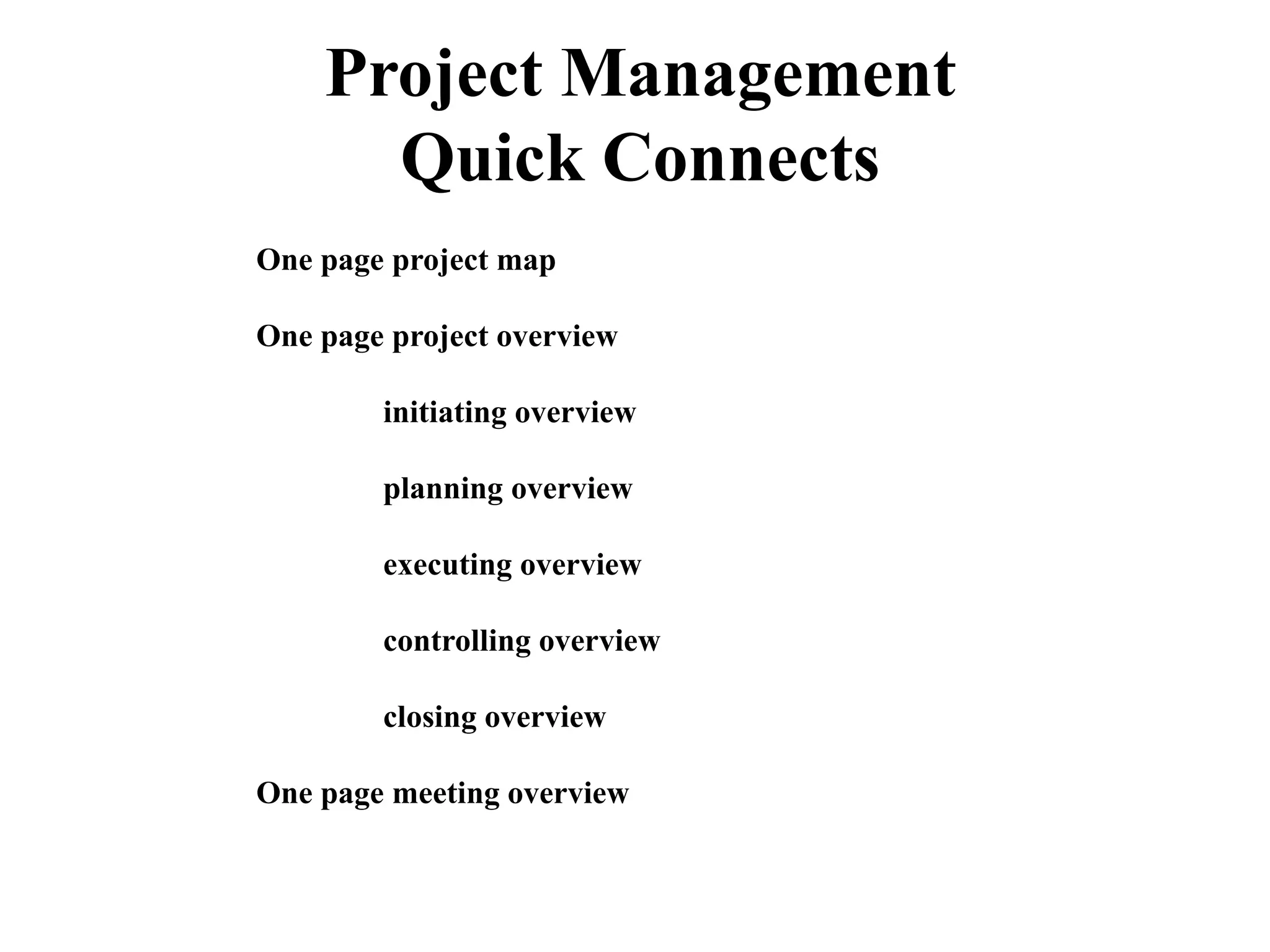 One page project map
One page project overview
initiating overview
planning overview
executing overview
controlling overview
closing overview
One page meeting overview
Project Management
Quick Connects
 