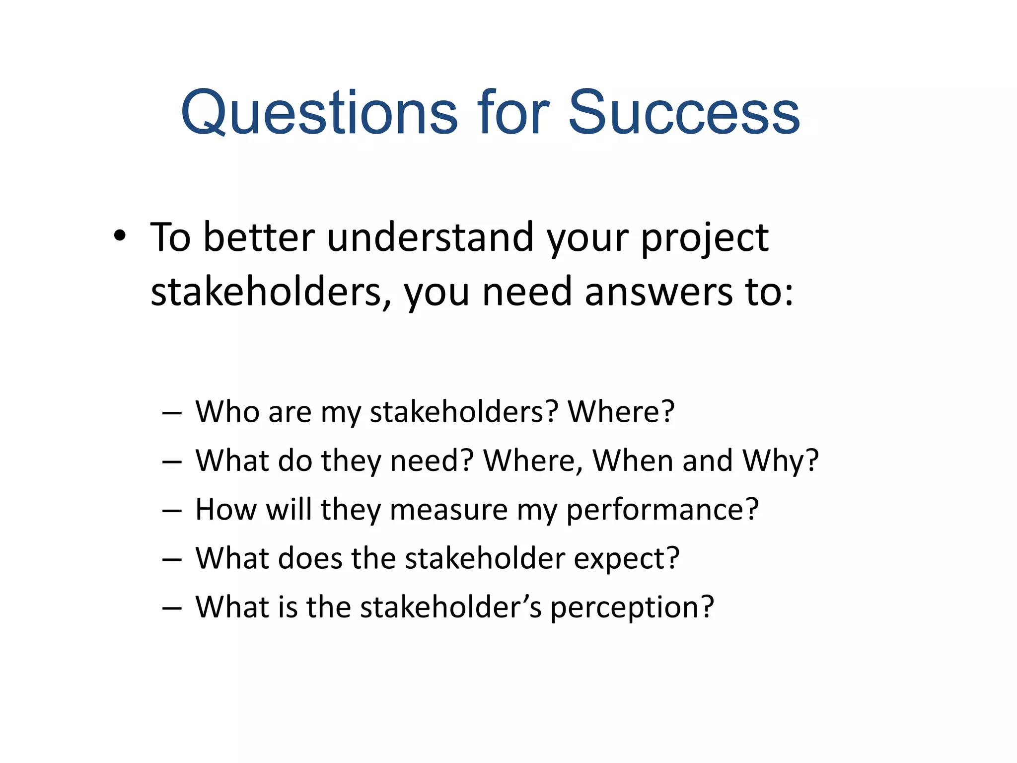 • To better understand your project
stakeholders, you need answers to:
– Who are my stakeholders? Where?
– What do they need? Where, When and Why?
– How will they measure my performance?
– What does the stakeholder expect?
– What is the stakeholder’s perception?
Questions for Success
 