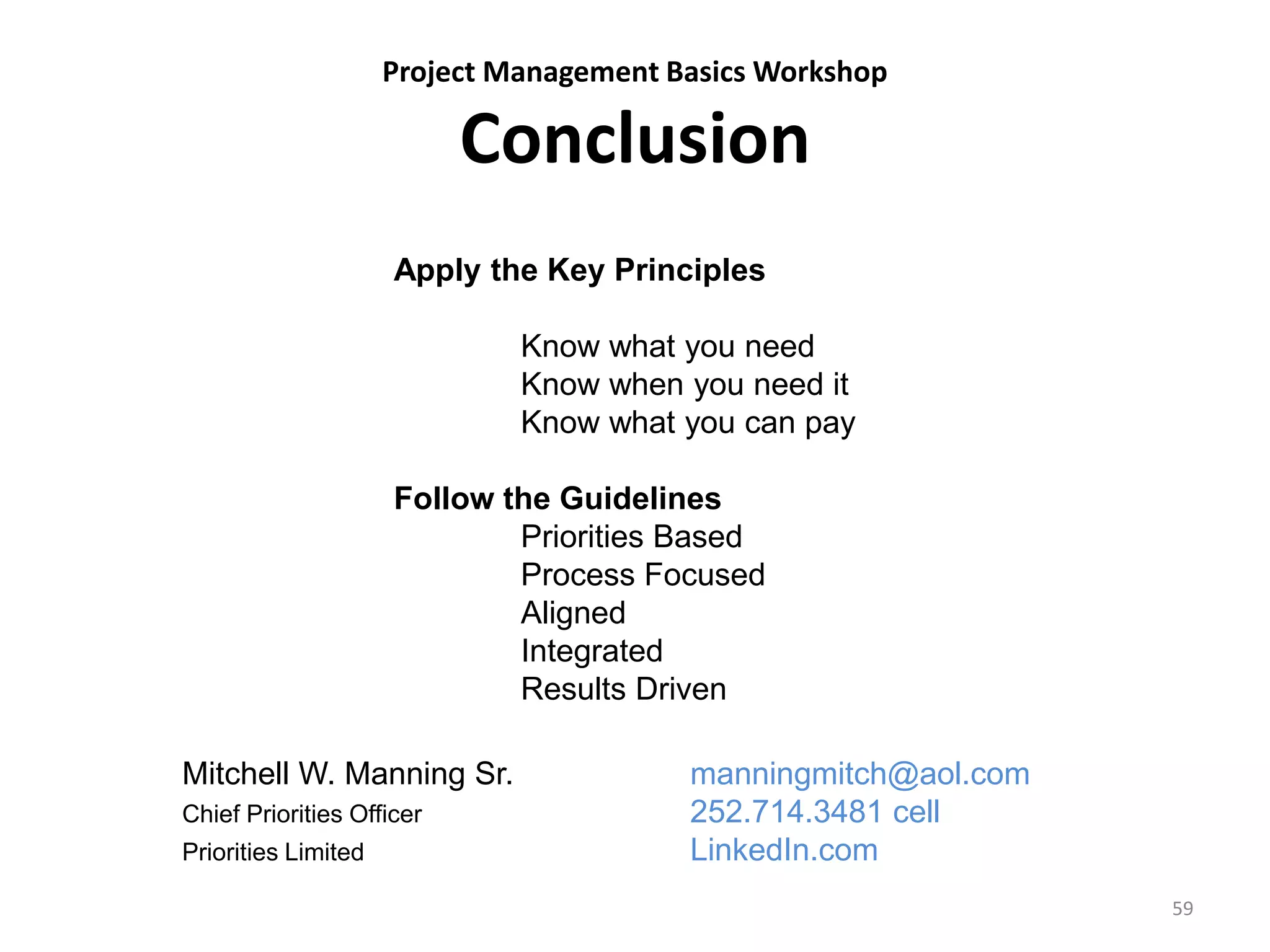 Project Management Basics Workshop
Conclusion
59
Apply the Key Principles
Know what you need
Know when you need it
Know what you can pay
Follow the Guidelines
Priorities Based
Process Focused
Aligned
Integrated
Results Driven
Mitchell W. Manning Sr. manningmitch@aol.com
Chief Priorities Officer 252.714.3481 cell
Priorities Limited LinkedIn.com
 