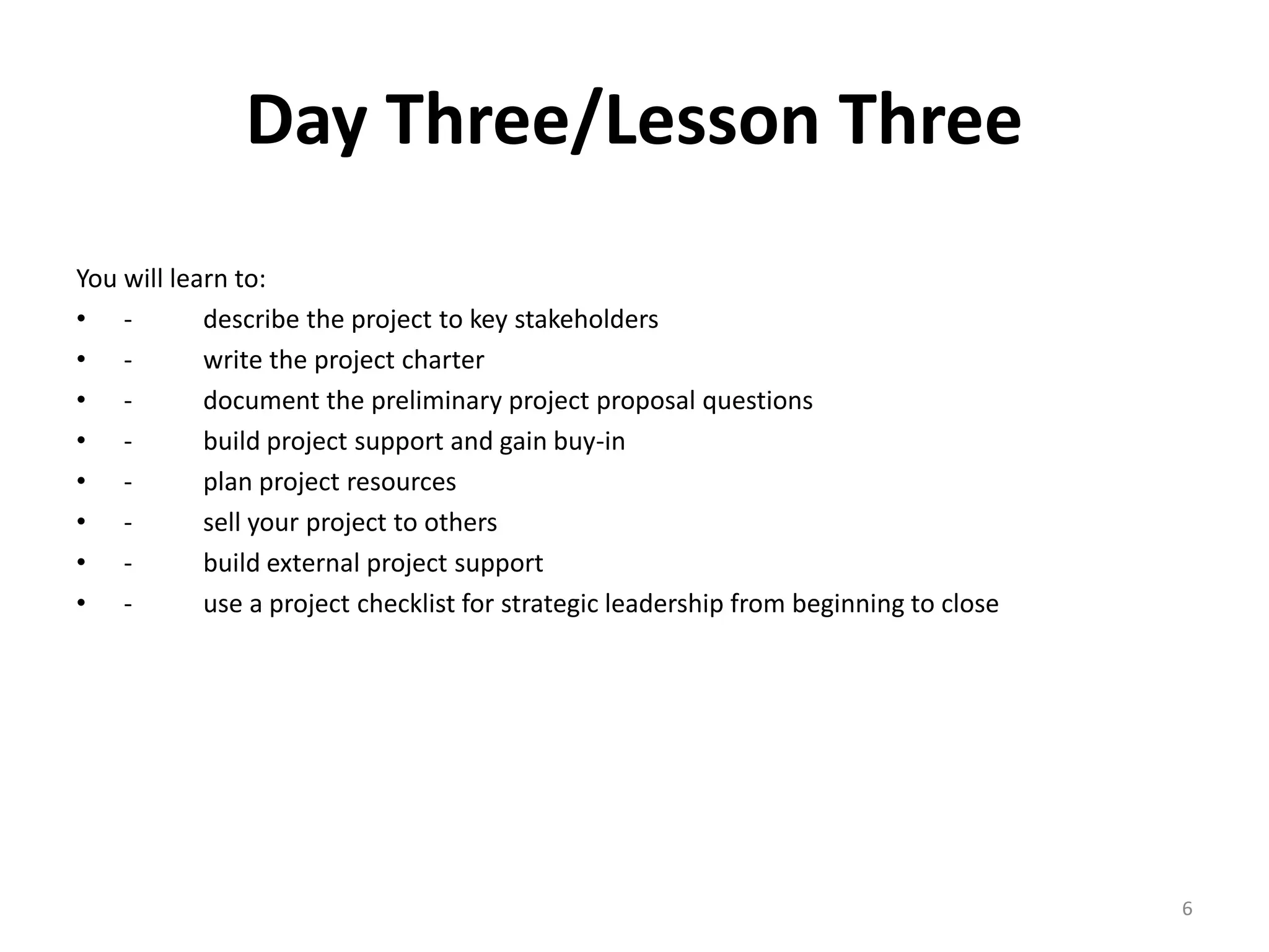 Day Three/Lesson Three
You will learn to:
• - describe the project to key stakeholders
• - write the project charter
• - document the preliminary project proposal questions
• - build project support and gain buy-in
• - plan project resources
• - sell your project to others
• - build external project support
• - use a project checklist for strategic leadership from beginning to close
6
 