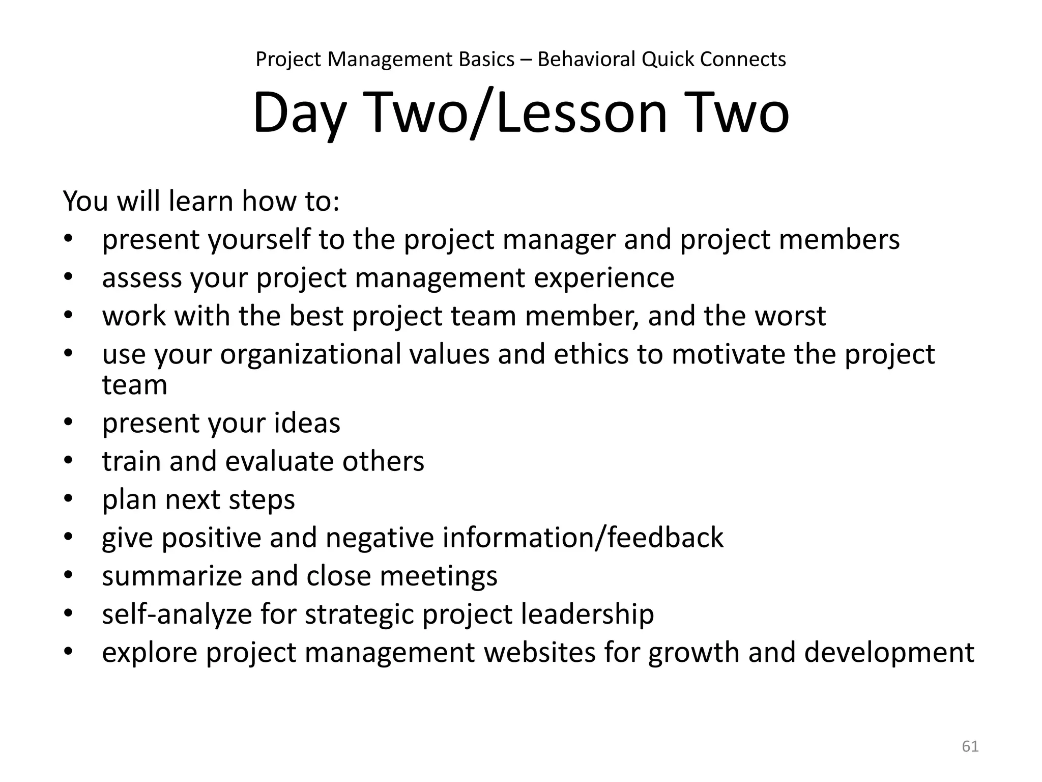 Project Management Basics – Behavioral Quick Connects
Day Two/Lesson Two
You will learn how to:
• present yourself to the project manager and project members
• assess your project management experience
• work with the best project team member, and the worst
• use your organizational values and ethics to motivate the project
team
• present your ideas
• train and evaluate others
• plan next steps
• give positive and negative information/feedback
• summarize and close meetings
• self-analyze for strategic project leadership
• explore project management websites for growth and development
61
 