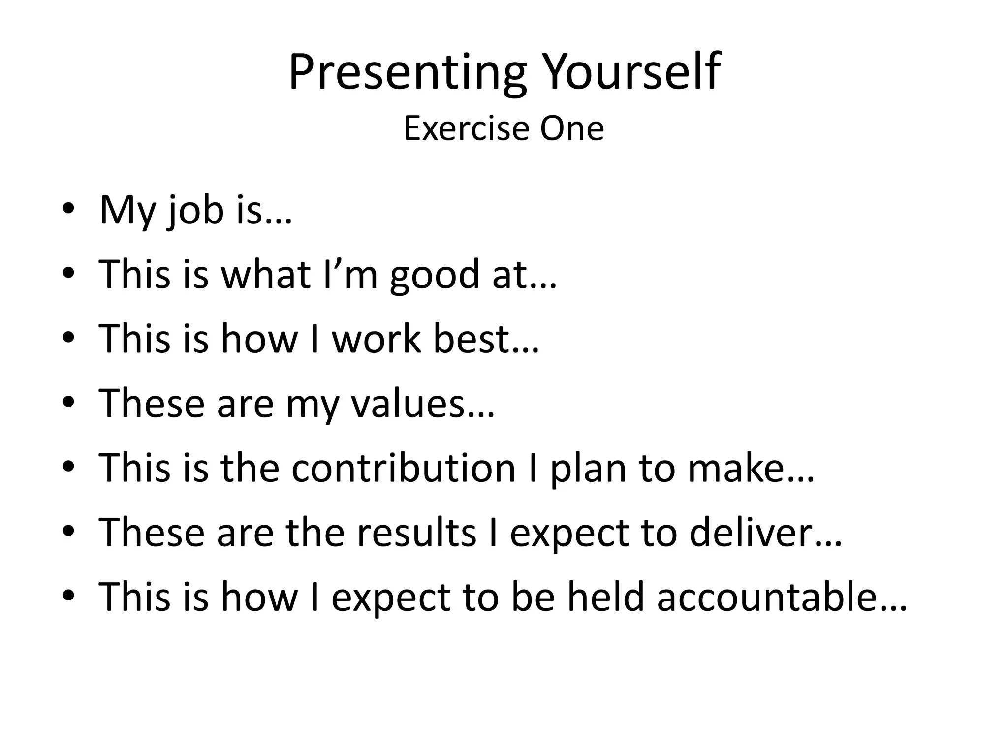 Presenting Yourself
Exercise One
• My job is…
• This is what I’m good at…
• This is how I work best…
• These are my values…
• This is the contribution I plan to make…
• These are the results I expect to deliver…
• This is how I expect to be held accountable…
 