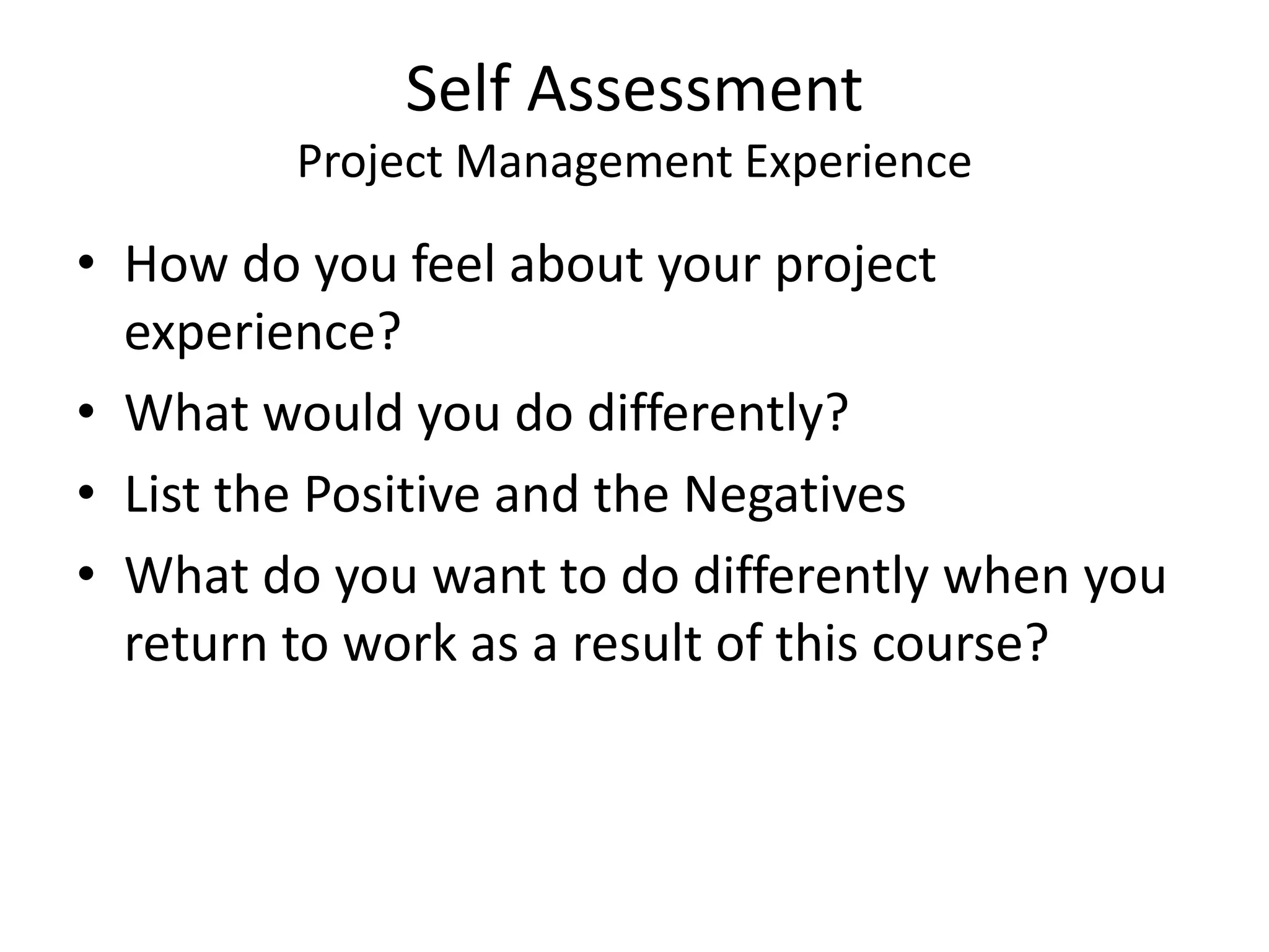 Self Assessment
Project Management Experience
• How do you feel about your project
experience?
• What would you do differently?
• List the Positive and the Negatives
• What do you want to do differently when you
return to work as a result of this course?
 