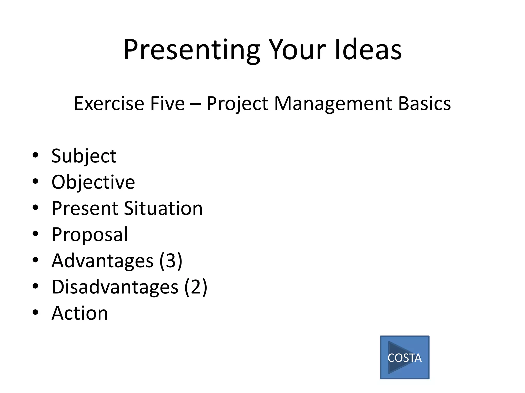 Presenting Your Ideas
Exercise Five – Project Management Basics
• Subject
• Objective
• Present Situation
• Proposal
• Advantages (3)
• Disadvantages (2)
• Action
COSTA
 