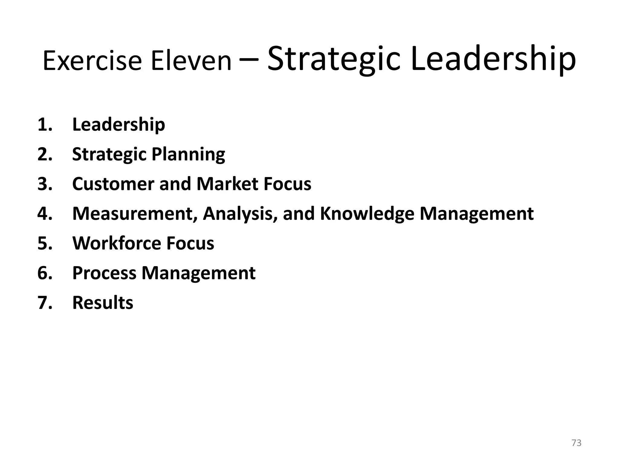 Exercise Eleven – Strategic Leadership
1. Leadership
2. Strategic Planning
3. Customer and Market Focus
4. Measurement, Analysis, and Knowledge Management
5. Workforce Focus
6. Process Management
7. Results
73
 