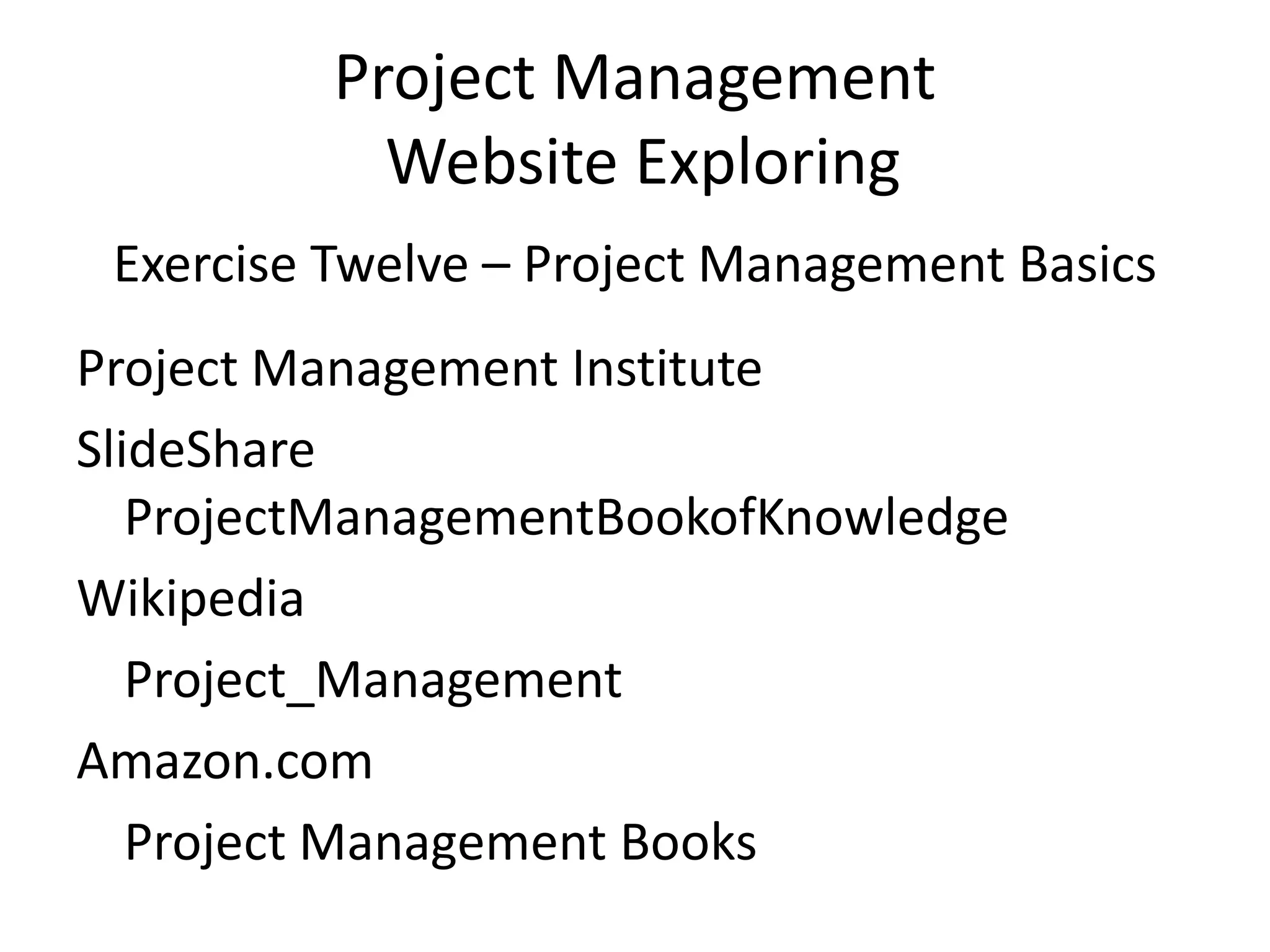 Project Management
Website Exploring
Exercise Twelve – Project Management Basics
Project Management Institute
SlideShare
ProjectManagementBookofKnowledge
Wikipedia
Project_Management
Amazon.com
Project Management Books
 